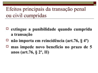 Efeitos principais da transação penal
ou civil cumpridas
 extingue a punibilidade quando cumprida
a transação
 não importa em reincidência (art.76, § 4º)
 mas impede novo benefício no prazo de 5
anos (art.76, § 2º, II)
 