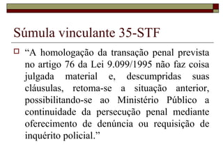 Súmula vinculante 35-STF
 “A homologação da transação penal prevista
no artigo 76 da Lei 9.099/1995 não faz coisa
julgada material e, descumpridas suas
cláusulas, retoma-se a situação anterior,
possibilitando-se ao Ministério Público a
continuidade da persecução penal mediante
oferecimento de denúncia ou requisição de
inquérito policial.”
 