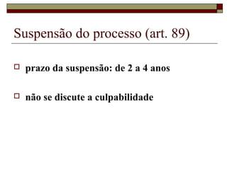 Suspensão do processo (art. 89)
 prazo da suspensão: de 2 a 4 anos
 não se discute a culpabilidade
 