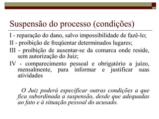 Suspensão do processo (condições)
I - reparação do dano, salvo impossibilidade de fazê-lo;
II - proibição de freqüentar determinados lugares;
III - proibição de ausentar-se da comarca onde reside,
sem autorização do Juiz;
IV - comparecimento pessoal e obrigatório a juízo,
mensalmente, para informar e justificar suas
atividades
O Juiz poderá especificar outras condições a que
fica subordinada a suspensão, desde que adequadas
ao fato e à situação pessoal do acusado.
 