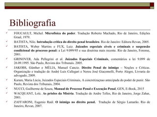 Bibliografia
 FOUCAULT, Michel. Microfísica do poder. Tradução Roberto Machado, Rio de Janeiro, Edições
Graal, 1979.
 BATISTA, Nilo. Introdução crítica do direito penal brasileiro. Rio de Janeiro: Editora Revan, 2005.
 BATISTA, Weber Martins e FUX, Luiz. Juizados especiais cíveis e criminais e suspensão
condicional do processo penal: a Lei 9.099/95 e sua doutrina mais recente. Rio de Janeiro, Forense,
2001.
 GRINOVER, Ada Pellegrini et al. Juizados Especiais Criminais, comentários a lei 9.099 de
26.09.1995. São Paulo, Revista dos Tribunais. 2005.
 JAKOBS, Günther e MÉLIA, Manuel Cancio. Direito Penal do inimigo – Noções e Críticas.
Organização e tradução de André Luis Callegari e Nereu José Giacomolli, Porto Alegre, Livraria do
advogado, 2009.
 Karam, Maria Lúcia, Juizados Especiais Criminais, A concretizaçnao antecipada do poder de punir. São
Paulo, Revista dos Tribunais, 2004.
 NUCCI, Guilherme de Souza, Manual de Processo Penal e Execução Penal, GEN, E-Book, 2015
 WACQUANT, Loïc. As prisões da Miséria. Tradução de Andre Telles, Rio de Janeiro, Jorge Zahar,
2001.
 ZAFFARONI, Eugenio Raúl. O inimigo no direito penal. Tradução de Sérgio Lamarão. Rio de
Janeiro, Revan, 2007.
 