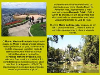O Museu Mariano Procópio é o primeiro
museu de Minas e abriga um dos acervos
mais significativos do país, com cerca de
45.000 peças que resgatam parte da
essência cultural e histórica da vida
colonial brasileira e do império.
O Parque Mariano Procópio, que
valoriza a flora exótica e brasileira, foi
considerado pelo naturalista suíço, Jean
Louis Rodolphe Agassiz (1807/1873),
especialista em geologia e paleontologia,
como "o paraíso dos trópicos".
Inicialmente era chamado de Morro da
Liberdade e seu nome oficial é Morro do
Redentor, mas, popularmente é mais
conhecido como Morro do Cristo. Está a
930 m de altitude, e é um dos pontos mais
altos da cidade sendo uma das mais belas
vistas panorâmicas de Juiz de Fora.
O nome Morro do Imperador originou-se em
1861, ocasião em que D. Pedro II subiu as
encostas para apreciar o céu e a vista da
cidade.
 