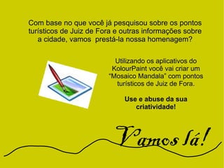 Com base no que você já pesquisou sobre os pontos
turísticos de Juiz de Fora e outras informações sobre
a cidade, vamos prestá-la nossa homenagem?
Utilizando os aplicativos do
KolourPaint você vai criar um
“Mosaico Mandala” com pontos
turísticos de Juiz de Fora.
Use e abuse da sua
criatividade!
Vamos lá!
 
