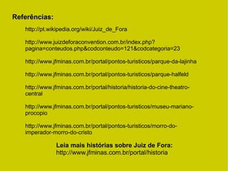 Referências:
Leia mais histórias sobre Juiz de Fora:
http://www.jfminas.com.br/portal/historia
http://pt.wikipedia.org/wiki/Juiz_de_Fora
http://www.juizdeforaconvention.com.br/index.php?
pagina=conteudos.php&codconteudo=121&codcategoria=23
http://www.jfminas.com.br/portal/pontos-turisticos/parque-da-lajinha
http://www.jfminas.com.br/portal/pontos-turisticos/parque-halfeld
http://www.jfminas.com.br/portal/historia/historia-do-cine-theatro-
central
http://www.jfminas.com.br/portal/pontos-turisticos/museu-mariano-
procopio
http://www.jfminas.com.br/portal/pontos-turisticos/morro-do-
imperador-morro-do-cristo
 