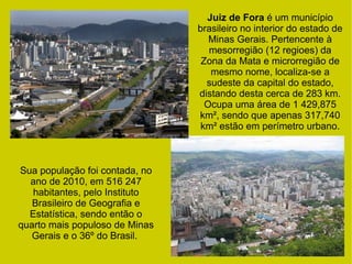 Juiz de Fora é um município
brasileiro no interior do estado de
Minas Gerais. Pertencente à
mesorregião (12 regioes) da
Zona da Mata e microrregião de
mesmo nome, localiza-se a
sudeste da capital do estado,
distando desta cerca de 283 km.
Ocupa uma área de 1 429,875
km², sendo que apenas 317,740
km² estão em perímetro urbano.
Sua população foi contada, no
ano de 2010, em 516 247
habitantes, pelo Instituto
Brasileiro de Geografia e
Estatística, sendo então o
quarto mais populoso de Minas
Gerais e o 36º do Brasil.
 