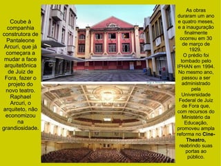 Coube à
companhia
construtora de
Pantaleone
Arcuri, que já
começara a
mudar a face
arquitetônica
de Juiz de
Fora, fazer o
projeto do
novo teatro.
Raphael
Arcuri, o
arquiteto, não
economizou
na
grandiosidade.
As obras
duraram um ano
e quatro meses,
e a inauguração
finalmente
ocorreu em 30
de março de
1929.
O prédio foi
tombado pelo
IPHAN em 1994.
No mesmo ano,
passou a ser
administrado
pela
Universidade
Federal de Juiz
de Fora que,
com recursos do
Ministério da
Educação,
promoveu ampla
reforma no Cine-
Theatro,
reabrindo suas
portas ao
público.
 