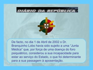 De facto, no dia 1 de Abril de 2002 o Dr. Branquinho Lobo havia sido sujeito a uma “Junta Médica” que, por força de uma doença do foro psiquiátrico, considerou a sua incapacidade para estar ao serviço do Estado, o que foi determinante para a sua passagem à aposentação. 