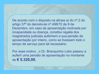 De acordo com o disposto na alínea a) do nº.2 do artigo 37º do decreto-lei nº.498/72 de 9 de Dezembro, em caso de aposentação motivada por incapacidade ou doença, constitui regalia dos magistrados judiciais auferirem a sua pensão de aposentação por inteiro, como se tivessem todo o tempo de serviço para tal necessário. Por esse motivo , o Dr. Branquinho Lobo passou a auferir uma pensão de aposentação no montante de  € 5.320,00. 