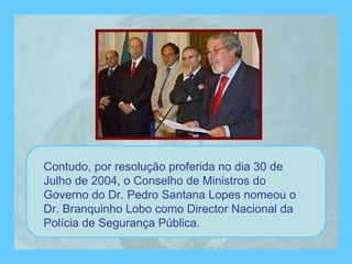 Contudo, por resolução proferida no dia 30 de Julho de 2004, o Conselho de Ministros do Governo do Dr. Pedro Santana Lopes nomeou o Dr. Branquinho Lobo como Director Nacional da Polícia de Segurança Pública. 