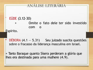 ANÁLISE LITERÁRIA
° EÚDE (3.12-30)
+ Omite o fato dele ter sido investido
com o
Espírito.
• DÉBORA (4.1 — 5.31) Seu juizado suscita questões
sobre o fracasso da liderança masculina em Israel.
+ Tanto Baraque quanto Sísera perderam a glória que
Ihes era destinada para uma mulhere (4.9).
 