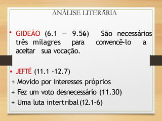 ANÁLISE LITERARIA
• GIDEÃO (6.1 — 9.56) São necessários
três milagres para convencê-lo a
aceitar sua vocação.
• JEFTÉ (11.1 -12.7)
+ Movido por interesses próprios
+ Fez um voto desnecessário (11.30)
+ Uma luta intertribal(12.1-6)
 