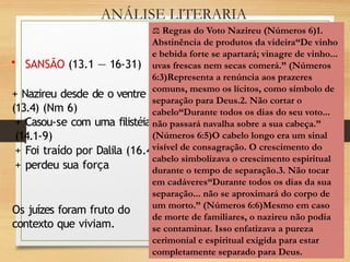 ANÁLISE LITERARIA
• SANSÃO (13.1 — 16-31)
+ Nazireu desde de o ventre
(13.4) (Nm 6)
+ Casou-se com uma filistéia
(14.1-9)
+ Foi traído por Dalila (16.4)
+ perdeu sua força
Os juízes foram fruto do
contexto que viviam.
⚖️Regras do Voto Nazireu (Números 6)1.
Abstinência de produtos da videira“De vinho
e bebida forte se apartará; vinagre de vinho...
uvas frescas nem secas comerá.” (Números
6:3)Representa a renúncia aos prazeres
comuns, mesmo os lícitos, como símbolo de
separação para Deus.2. Não cortar o
cabelo“Durante todos os dias do seu voto...
não passará navalha sobre a sua cabeça.”
(Números 6:5)O cabelo longo era um sinal
visível de consagração. O crescimento do
cabelo simbolizava o crescimento espiritual
durante o tempo de separação.3. Não tocar
em cadáveres“Durante todos os dias da sua
separação... não se aproximará do corpo de
um morto.” (Números 6:6)Mesmo em caso
de morte de familiares, o nazireu não podia
se contaminar. Isso enfatizava a pureza
cerimonial e espiritual exigida para estar
completamente separado para Deus.
 