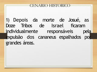 CENARIO HISTORICO
1) Depois da morte de Josué, as
Doze Tribos de Israel ficaram
individualmente responsáveis pela
expulsão dos cananeus espalhados por
grandes áreas.
 