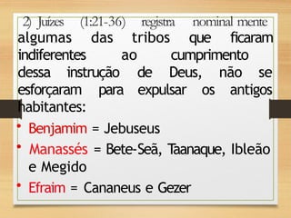 2) Juízes (1:21-36) registra nominal mente
algumas das tribos que ficaram
indiferentes ao cumprimento
dessa instrução de Deus, não se
esforçaram para expulsar os antigos
habitantes:
• Benjamim = Jebuseus
• Manassés = Bete-Seã, T
aanaque, Ibleão
e Megido
• Efraim = Cananeus e Gezer
 