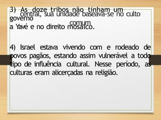 3) As doze tribos não tinham um
governo
central, sua unidade baseava-se no culto
comum
a Y
avé e no direito mosaico.
4) Israel estava vivendo com e rodeado de
povos pagãos, estando assim vulnerável a todo
tipo de influência cultural. Nesse período, as
culturas eram alicerçadas na religião.
 