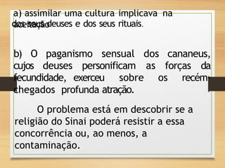 a) assimilar uma cultura implicava na
aceitação
dos seus deuses e dos seus rituais.
b) O paganismo sensual dos cananeus,
cujos deuses personificam as forças da
fecundidade, exerceu sobre os recém-
chegados profunda atração.
O problema está em descobrir se a
religião do Sinai poderá resistir a essa
concorrência ou, ao menos, a
contaminação.
 