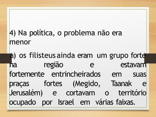 4) Na política, o problema não era
menor
a) os filisteusainda eram um grupo forte
na região e estavam
fortemente entrincheirados em suas
praças fortes (Megido, Taanak e
Jerusalém) e cortavam o território
ocupado por Israel em várias faixas.
 