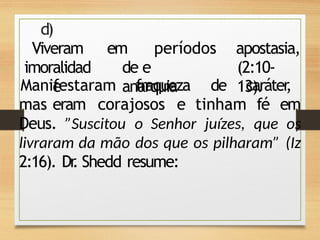 d)
Viveram
imoralidad
e
em períodos
de e
anarquia
apostasia,
(2:10-
13).
Manifestaram fraqueza de caráter
,
mas eram corajosos e tinham fé em
Deus. ”Suscitou o Senhor juízes, que os
livraram da mão dos que os pilharam” (Iz
2:16). Dr
. Shedd resume:
 
