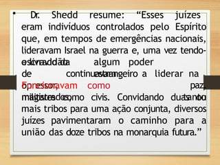 • Dr
. Shedd resume: “Esses juízes
eram indivíduos controlados pelo Espírito
que, em tempos de emergências nacionais,
lideravam Israel na guerra e, uma vez tendo-
o livrado da algum poder
estrangeiro
escravidão
de
opressor,
continuavam
Funcionavam como
magistrados,
a liderar na
paz.
tanto
militares como civis. Convidando duas ou
mais tribos para uma ação conjunta, diversos
juízes pavimentaram o caminho para a
união das doze tribos na monarquia futura.”
 