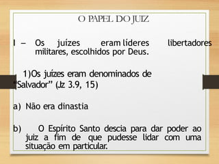 O PAPEL DO JUIZ
I Os juízes eram líderes
militares, escolhidos por Deus.
libertadores
1)Os juízes eram denominados de
“Salvador” (Jz 3.9, 15)
a) Não era dinastia
b) O Espírito Santo descia para dar poder ao
juiz a fim de que pudesse lidar com uma
situação em particular
.
 