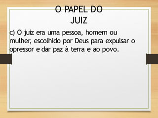 O PAPEL DO
JUIZ
c) O juiz era uma pessoa, homem ou
mulher, escolhido por Deus para expulsar o
opressor e dar paz à terra e ao povo.
 