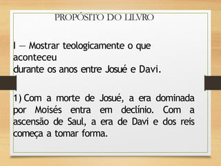 PROPÓSITO DO LILVRO
I — Mostrar teologicamente o que
aconteceu
durante os anos entre Josué e Davi.
1) Com a morte de Josué, a era dominada
por Moisés entra em declínio. Com a
ascensão de Saul, a era de Davi e dos reis
começa a tomar forma.
 
