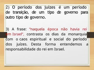 2) O período dos juízes é um período
de transição, de um tipo de governo para
outro tipo de governo.
3) A frase: “naquela época não havia rei
em Israel”, contrasta os dias da monarquia
com o caos espiritual e social do período
dos juízes. Desta forma entendemos a
responsabilidade do rei em Israel.
 