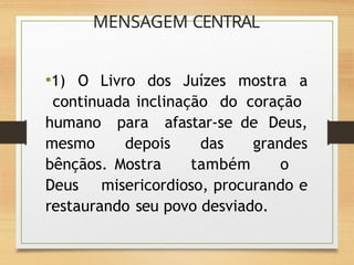 MENSAGEM CENTRAL
•1) O Livro dos Juízes mostra a
continuada inclinação do coração
humano para afastar-se de Deus,
mesmo depois das grandes
bênçãos. Mostra também o
Deus misericordioso, procurando e
restaurando seu povo desviado.
 