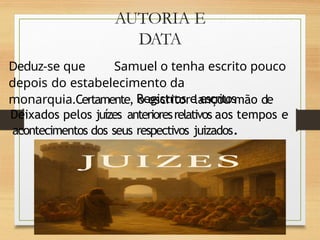AUTORIA E
DATA
Deduz-se que Samuel o tenha escrito pouco
depois do estabelecimento da
monarquia.Certamente, o escritor lançou mão de
Registros e escritos
Deixados pelos juízes anterioresrelativos aos tempos e
acontecimentos dos seus respectivos juizados.
 