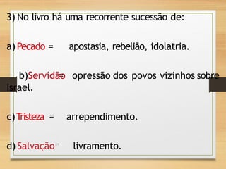 3) No livro há uma recorrente sucessão de:
a)Pecado = apostasia, rebelião, idolatria.
b)Servidão opressão dos povos vizinhos sobre
Israel.
c)Tristeza arrependimento.
d) Salvação livramento.
 