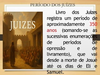 PERÍODO DOS JUÍZES
Livro dos Juízes
registra um período de
aproximadamente 350
anos (somando-se as
sucessivas enumerações
de períodos de
opressão e de
livramento), que vai
desde a morte de Josué
até os dias de Eli e
Samuel.
 