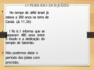 O PERIODO DOS JUÍZES
• No tempo de Jefté Israel já
estava a 300 anos na terra de
Canaã. (Jz 11.26)
• I Rs 6.1 informa que se
passaram 480 anos entre
o êxodo e a dedicação do
templo de Salomão.
• Não podemos datar o
período dos juízes com
precisão.
 