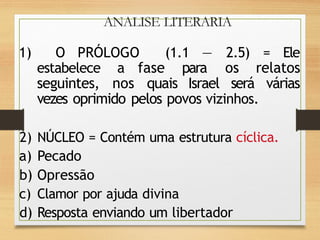 ANALISE LITERARIA
1) O PRÓLOGO (1.1 — 2.5) = Ele
estabelece a fase para os relatos
seguintes, nos quais Israel será várias
vezes oprimido pelos povos vizinhos.
2) NÚCLEO = Contém uma estrutura cíclica.
a) Pecado
b) Opressão
c) Clamor por ajuda divina
d) Resposta enviando um libertador
 