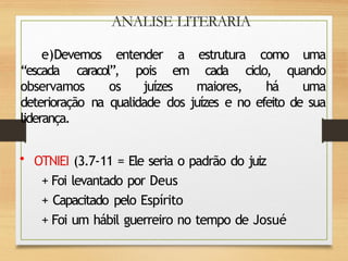 ANALISE LITERARIA
e)Devemos entender a estrutura como uma
“escada caracol”, pois em cada ciclo, quando
observamos os juízes maiores, há uma
deterioração na qualidade dos juízes e no efeito de sua
liderança.
• OTNIEI (3.7-11 = Ele seria o padrão do juiz
+ Foi levantado por Deus
+ Capacitado pelo Espírito
+ Foi um hábil guerreiro no tempo de Josué
 