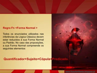 www.filosofarliberta.blogspot.pt
Regra Fn <Forma Normal >
Todos os enunciados utilizados nas
inferências da Lógica Clássica devem
estar reduzidos à sua Forma Normal
ou Padrão. No caso das proposições,
a sua Forma Normal compreende os
seguintes elementos:
Quantificador+Sujeito+Cópula+Predicado.
 