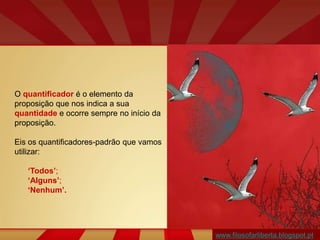 www.filosofarliberta.blogspot.pt
O quantificador é o elemento da
proposição que nos indica a sua
quantidade e ocorre sempre no início da
proposição.
Eis os quantificadores-padrão que vamos
utilizar:
‘Todos’;
‘Alguns’;
‘Nenhum’.
 