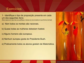 www.filosofarliberta.blogspot.pt
1 - Identifique o tipo de proposição presente em cada
um dos seguintes itens:
(Nos casos em que isso se justifique, reduza os enunciados à sua forma normal)
a) Nem todos os mortais são racionais.
b) Quase todas as mulheres detestam futebol.
c) Alguns homens são europeus.
d) Nenhum europeu gosta do Presidente Bush.
e) Praticamente todos os alunos gostam de Matemática.
Exercícios
 