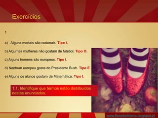 www.filosofarliberta.blogspot.pt
1
a) Alguns mortais são racionais. Tipo I.
b) Algumas mulheres não gostam de futebol. Tipo O.
c) Alguns homens são europeus. Tipo I.
d) Nenhum europeu gosta do Presidente Bush. Tipo E.
e) Alguns os alunos gostam de Matemática. Tipo I.
Exercícios
1.1. Identifique que termos estão distribuídos
nestes enunciados.
 