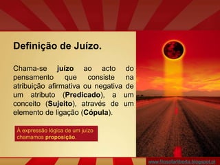 Definição de Juízo.
Chama-se juízo ao acto do
pensamento que consiste na
atribuição afirmativa ou negativa de
um atributo (Predicado), a um
conceito (Sujeito), através de um
elemento de ligação (Cópula).
À expressão lógica de um juízo
chamamos proposição.
www.filosofarliberta.blogspot.pt
 