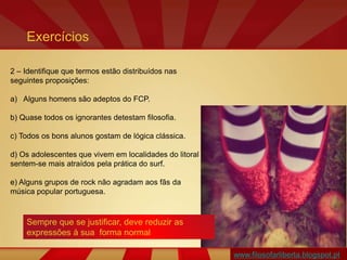 www.filosofarliberta.blogspot.pt
2 – Identifique que termos estão distribuídos nas
seguintes proposições:
a) Alguns homens são adeptos do FCP.
b) Quase todos os ignorantes detestam filosofia.
c) Todos os bons alunos gostam de lógica clássica.
d) Os adolescentes que vivem em localidades do litoral
sentem-se mais atraídos pela prática do surf.
e) Alguns grupos de rock não agradam aos fãs da
música popular portuguesa.
Exercícios
Sempre que se justificar, deve reduzir as
expressões à sua forma normal
 