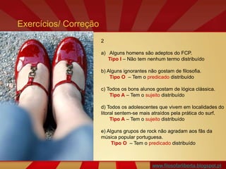 www.filosofarliberta.blogspot.pt
2
a) Alguns homens são adeptos do FCP.
Tipo I – Não tem nenhum termo distribuído
b) Alguns ignorantes não gostam de filosofia.
Tipo O – Tem o predicado distribuído
c) Todos os bons alunos gostam de lógica clássica.
Tipo A – Tem o sujeito distribuído
d) Todos os adolescentes que vivem em localidades do
litoral sentem-se mais atraídos pela prática do surf.
Tipo A – Tem o sujeito distribuído
e) Alguns grupos de rock não agradam aos fãs da
música popular portuguesa.
Tipo O – Tem o predicado distribuído
Exercícios/ Correção
 