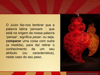 O Juízo faz-nos lembrar que a
palavra latina ‘pensare ’, que
está na origem da nossa palavra
‘pensar’, significa pesar, ou seja,
comparar uma coisa com outra
(a medida), para daí retirar o
conhecimento de um seu
atributo (ou característica),
neste caso do seu peso.
www.filosofarliberta.blogspot.pt
 