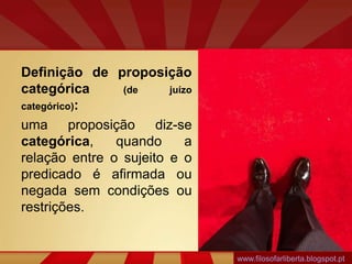 Definição de proposição
categórica (de juízo
categórico):
uma proposição diz-se
categórica, quando a
relação entre o sujeito e o
predicado é afirmada ou
negada sem condições ou
restrições.
www.filosofarliberta.blogspot.pt
 