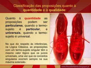 Classificação das proposições quanto à
quantidade e à qualidade:
Quanto à quantidade as
proposições podem ser
particulares, quando o termo-
sujeito é particular, e
universais, quando o termo-
sujeito é universal.
No que diz respeito às inferências,
na Lógica Clássica, as proposições
com um termo-sujeito singular têm o
mesmo valor lógico que os juízos
universais, uma vez que os conceitos
singulares ocorrem sempre na sua
máxima extensão.
www.filosofarliberta.blogspot.pt
 