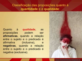 Classificação das proposições quanto à
quantidade e à qualidade:
Quanto à qualidade, as
proposições podem ser
afirmativas, quando a relação
entre o sujeito e o predicado é
afirmativa (inclusiva), e
negativas, quando a relação
entre o sujeito e o predicado é
negativa (exclusiva).
www.filosofarliberta.blogspot.pt
 