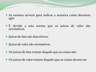  As normas servem para indicar a maneira como devemos
agir;
 É devido a esta norma que os juízos de valor são
normativos.
 Juízos de fato são descritivos;
 Juízos de valor são normativos.
 Os juízos de fato tratam daquilo que as coisas são;
 Os juízos de valor tratam daquilo que as coisas devem ser.
 