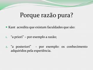 Porque razão pura?
 Kant acredita que existam faculdades que são:
1. “a priori” – por exemplo a razão;
2. “a posteriori” - por exemplo: os conhecimento
adquiridos pela experiência.
 