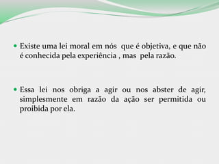  Existe uma lei moral em nós que é objetiva, e que não
é conhecida pela experiência , mas pela razão.
 Essa lei nos obriga a agir ou nos abster de agir,
simplesmente em razão da ação ser permitida ou
proibida por ela.
 