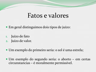 Fatos e valores
 Em geral distinguimos dois tipos de juízo:
1. Juízo de fato
2. Juízo de valor.
 Um exemplo do primeiro seria: o sol é uma estrela;
 Um exemplo do segundo seria: o aborto – em certas
circunstancias – é moralmente permissível.
 