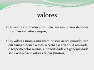 valores
 Os valores intervêm e influenciam em nossas decisões
nos mais variados campos;
 Os valores morais orientam nossas ações quando está
em causa o bem e o mal, o certo e o errado. A amizade,
o respeito pelos outros, a honestidade e a generosidade
são exemplos de valores éticos (morais).
 